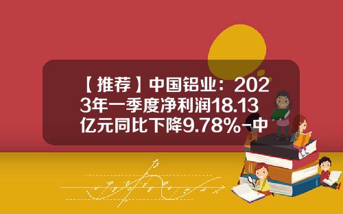 【推荐】中国铝业：2023年一季度净利润18.13亿元同比下降9.78%-中国对外经济贸易信托有限公司怎么样
