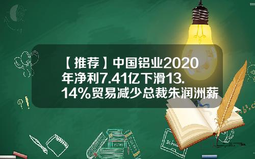 【推荐】中国铝业2020年净利7.41亿下滑13.14%贸易减少总裁朱润洲薪酬93.74万-中国铝业广西分公司薪酬体系