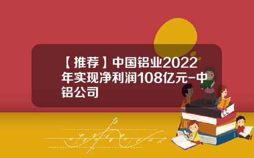 【推荐】中国铝业2022年实现净利润108亿元-中铝公司