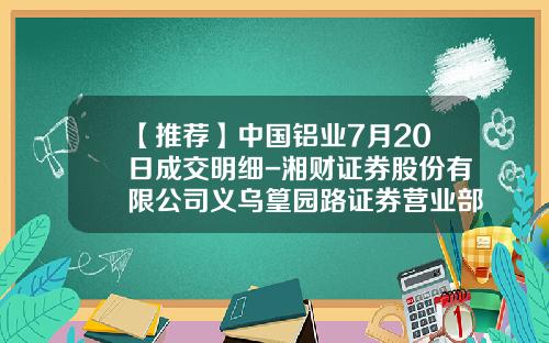 【推荐】中国铝业7月20日成交明细-湘财证券股份有限公司义乌篁园路证券营业部