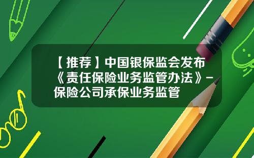 【推荐】中国银保监会发布《责任保险业务监管办法》-保险公司承保业务监管