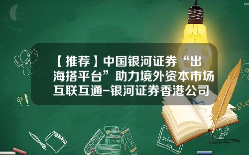 【推荐】中国银河证券“出海搭平台”助力境外资本市场互联互通-银河证券香港公司