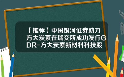 【推荐】中国银河证券助力方大炭素在瑞交所成功发行GDR-方大炭素新材料科技股份有限公司