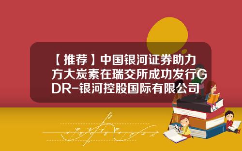 【推荐】中国银河证券助力方大炭素在瑞交所成功发行GDR-银河控股国际有限公司