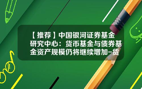 【推荐】中国银河证券基金研究中心：货币基金与债券基金资产规模仍将继续增加-货币基金债券