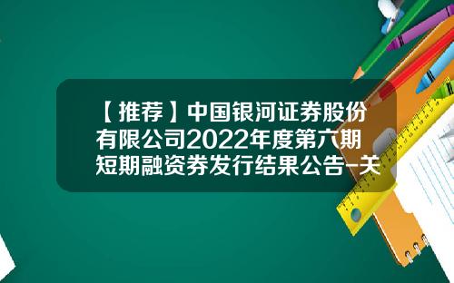 【推荐】中国银河证券股份有限公司2022年度第六期短期融资券发行结果公告-关于证券公司发行短期融资券相关问题的通知