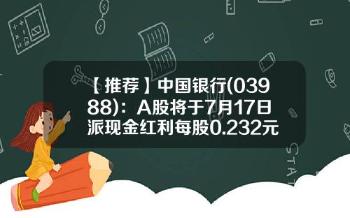 【推荐】中国银行(03988)：A股将于7月17日派现金红利每股0.232元-红利发的利息是多少