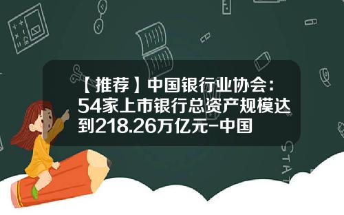 【推荐】中国银行业协会：54家上市银行总资产规模达到218.26万亿元-中国工商银行有多少员工