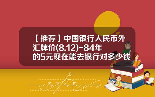 【推荐】中国银行人民币外汇牌价(8.12)-84年的5元现在能去银行对多少钱