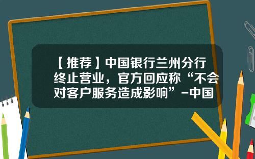 【推荐】中国银行兰州分行终止营业，官方回应称“不会对客户服务造成影响”-中国银行股份有限公司甘肃省分行