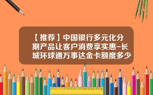 【推荐】中国银行多元化分期产品让客户消费享实惠-长城环球通万事达金卡额度多少