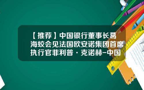 【推荐】中国银行董事长葛海蛟会见法国欧安诺集团首席执行官菲利普·克诺赫-中国国际金融有限公司现任董事长