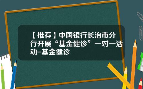 【推荐】中国银行长治市分行开展“基金健诊”一对一活动-基金健诊