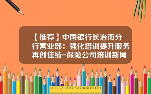 【推荐】中国银行长治市分行营业部：强化培训提升服务再创佳绩-保险公司培训新闻稿