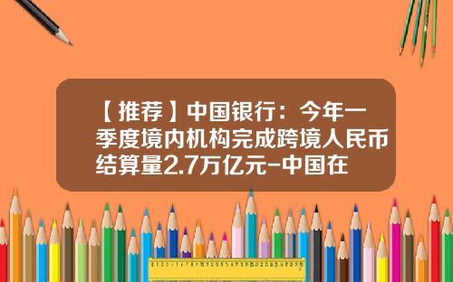 【推荐】中国银行：今年一季度境内机构完成跨境人民币结算量2.7万亿元-中国在国外建立了多少家清算银行