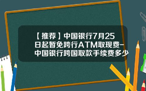 【推荐】中国银行7月25日起暂免跨行ATM取现费-中国银行跨国取款手续费多少