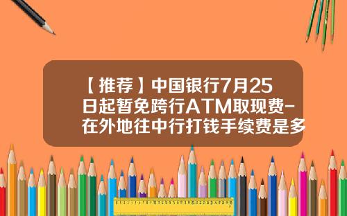 【推荐】中国银行7月25日起暂免跨行ATM取现费-在外地往中行打钱手续费是多少