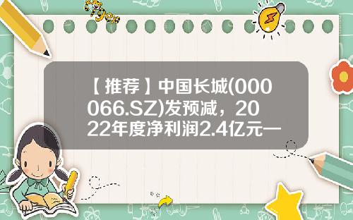 【推荐】中国长城(000066.SZ)发预减，2022年度净利润2.4亿元—3.3亿元，同比减少44.78%—59.84%-中国长城股票最新资讯