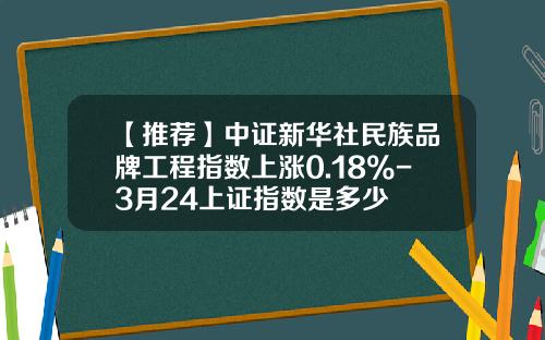 【推荐】中证新华社民族品牌工程指数上涨0.18%-3月24上证指数是多少