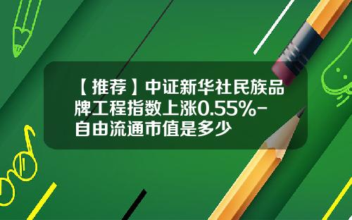 【推荐】中证新华社民族品牌工程指数上涨0.55%-自由流通市值是多少