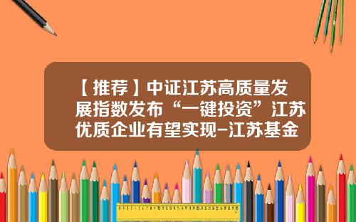 【推荐】中证江苏高质量发展指数发布“一键投资”江苏优质企业有望实现-江苏基金