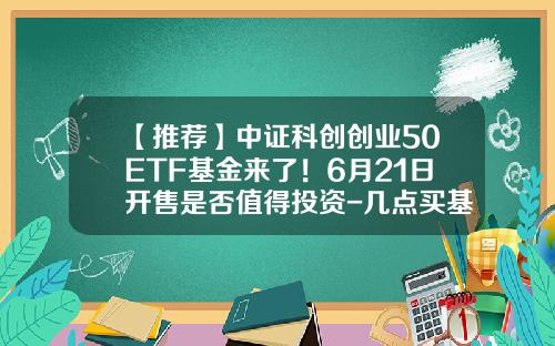【推荐】中证科创创业50ETF基金来了！6月21日开售是否值得投资-几点买基金