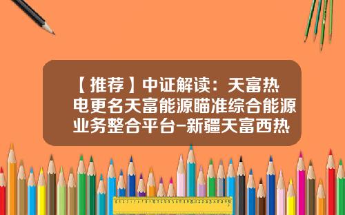 【推荐】中证解读：天富热电更名天富能源瞄准综合能源业务整合平台-新疆天富西热电股份有限公司