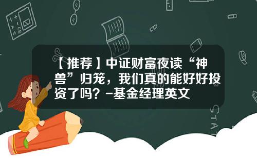 【推荐】中证财富夜读“神兽”归笼，我们真的能好好投资了吗？-基金经理英文