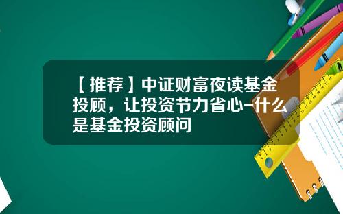 【推荐】中证财富夜读基金投顾，让投资节力省心-什么是基金投资顾问