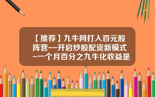 【推荐】九牛网打入百元股阵营--开启炒股配资新模式-一个月百分之九牛化收益是多少