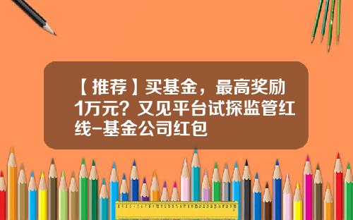 【推荐】买基金，最高奖励1万元？又见平台试探监管红线-基金公司红包