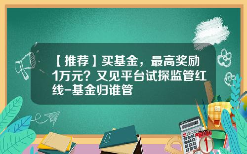【推荐】买基金，最高奖励1万元？又见平台试探监管红线-基金归谁管