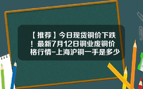 【推荐】今日现货铜价下跌！最新7月12日铜业废铜价格行情-上海沪铜一手是多少