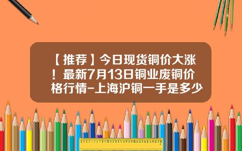 【推荐】今日现货铜价大涨！最新7月13日铜业废铜价格行情-上海沪铜一手是多少