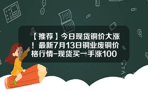 【推荐】今日现货铜价大涨！最新7月13日铜业废铜价格行情-现货买一手涨100点多少钱