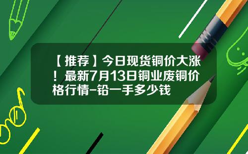 【推荐】今日现货铜价大涨！最新7月13日铜业废铜价格行情-铅一手多少钱