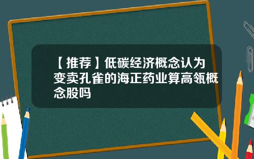 【推荐】低碳经济概念认为变卖孔雀的海正药业算高瓴概念股吗