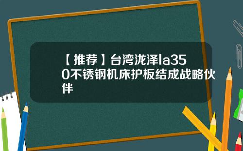 【推荐】台湾泷泽la350不锈钢机床护板结成战略伙伴