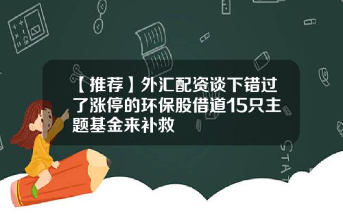 【推荐】外汇配资谈下错过了涨停的环保股借道15只主题基金来补救