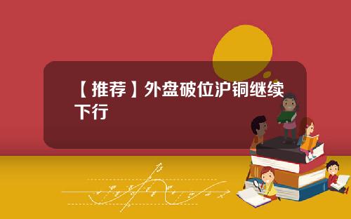 【推荐】外盘破位沪铜继续下行