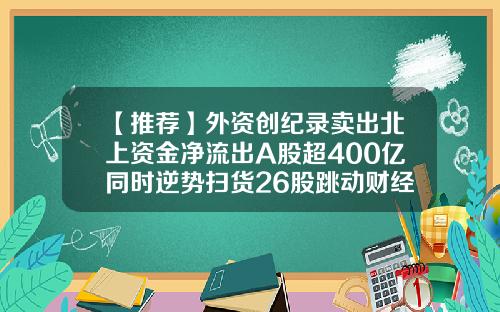 【推荐】外资创纪录卖出北上资金净流出A股超400亿同时逆势扫货26股跳动财经