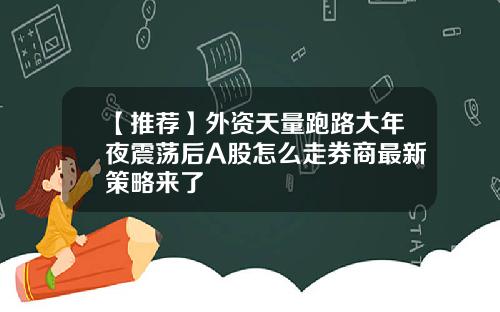 【推荐】外资天量跑路大年夜震荡后A股怎么走券商最新策略来了