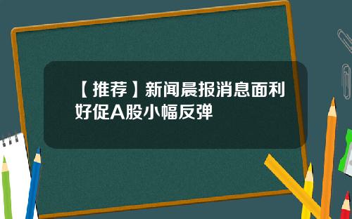 【推荐】新闻晨报消息面利好促A股小幅反弹