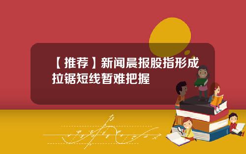 【推荐】新闻晨报股指形成拉锯短线暂难把握
