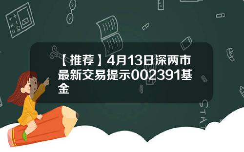 【推荐】4月13日深两市最新交易提示002391基金