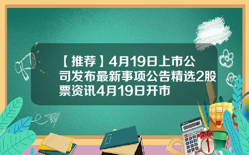 【推荐】4月19日上市公司发布最新事项公告精选2股票资讯4月19日开市