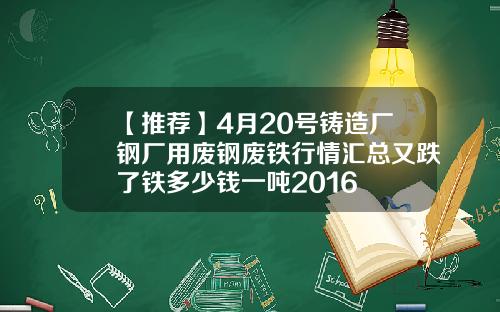 【推荐】4月20号铸造厂钢厂用废钢废铁行情汇总又跌了铁多少钱一吨2016