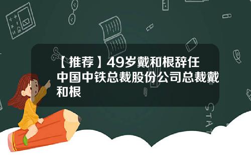 【推荐】49岁戴和根辞任中国中铁总裁股份公司总裁戴和根