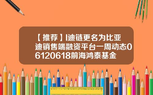 【推荐】I迪链更名为比亚迪销售端融资平台一周动态06120618前海鸿泰基金