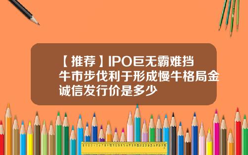 【推荐】IPO巨无霸难挡牛市步伐利于形成慢牛格局金诚信发行价是多少